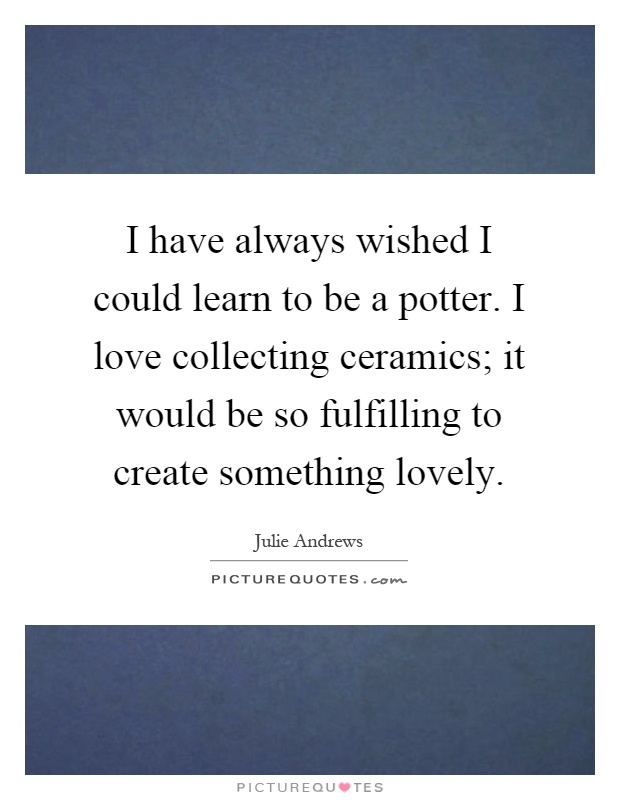 I have always wished I could learn to be a potter. I love collecting ceramics; it would be so fulfilling to create something lovely Picture Quote #1