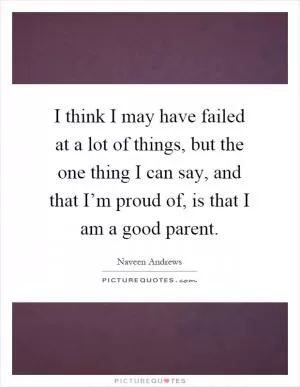 I think I may have failed at a lot of things, but the one thing I can say, and that I’m proud of, is that I am a good parent Picture Quote #1