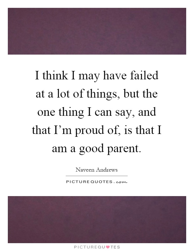 I think I may have failed at a lot of things, but the one thing I can say, and that I'm proud of, is that I am a good parent Picture Quote #1