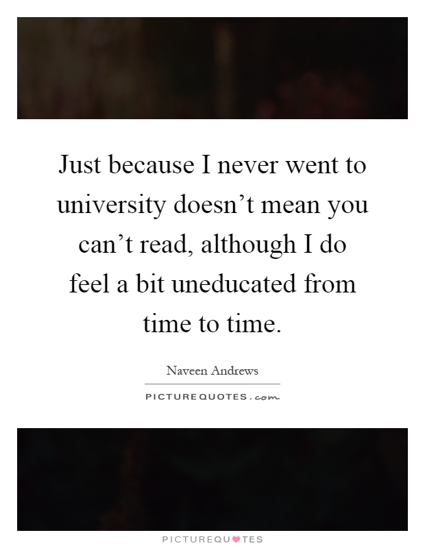 Just because I never went to university doesn't mean you can't read, although I do feel a bit uneducated from time to time Picture Quote #1