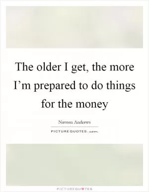 The older I get, the more I’m prepared to do things for the money Picture Quote #1