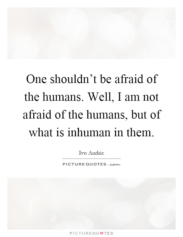 One shouldn't be afraid of the humans. Well, I am not afraid of the humans, but of what is inhuman in them Picture Quote #1