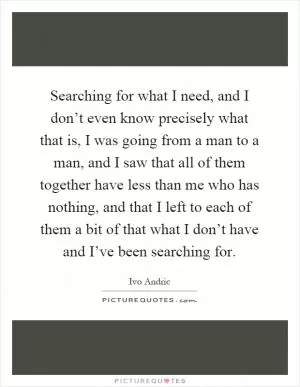 Searching for what I need, and I don’t even know precisely what that is, I was going from a man to a man, and I saw that all of them together have less than me who has nothing, and that I left to each of them a bit of that what I don’t have and I’ve been searching for Picture Quote #1