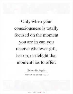 Only when your consciousness is totally focused on the moment you are in can you receive whatever gift, lesson, or delight that moment has to offer Picture Quote #1