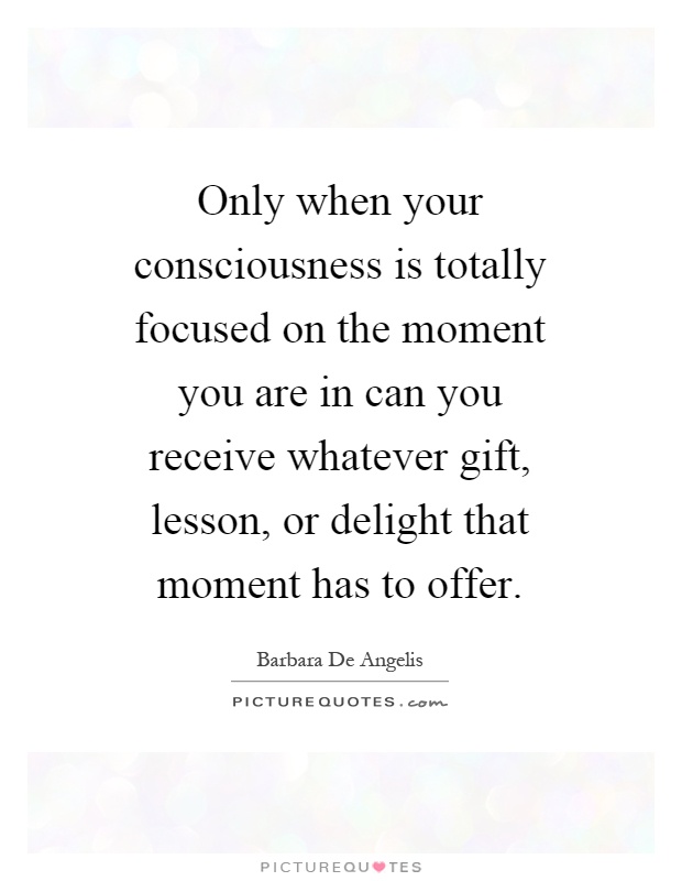 Only when your consciousness is totally focused on the moment you are in can you receive whatever gift, lesson, or delight that moment has to offer Picture Quote #1