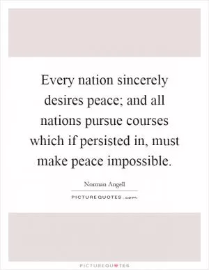 Every nation sincerely desires peace; and all nations pursue courses which if persisted in, must make peace impossible Picture Quote #1