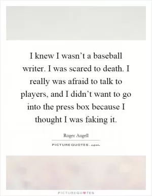 I knew I wasn’t a baseball writer. I was scared to death. I really was afraid to talk to players, and I didn’t want to go into the press box because I thought I was faking it Picture Quote #1