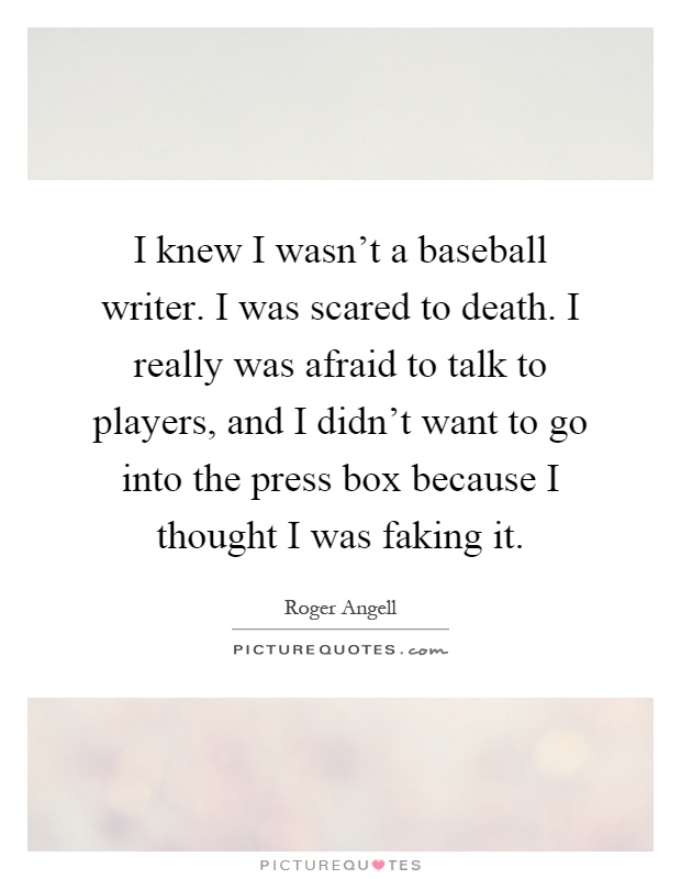 I knew I wasn't a baseball writer. I was scared to death. I really was afraid to talk to players, and I didn't want to go into the press box because I thought I was faking it Picture Quote #1