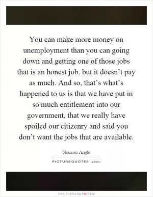 You can make more money on unemployment than you can going down and getting one of those jobs that is an honest job, but it doesn’t pay as much. And so, that’s what’s happened to us is that we have put in so much entitlement into our government, that we really have spoiled our citizenry and said you don’t want the jobs that are available Picture Quote #1