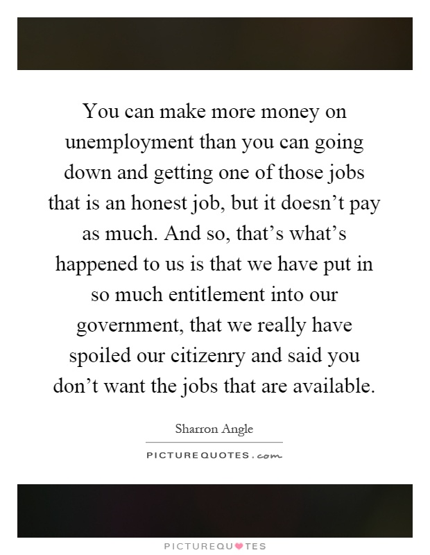 You can make more money on unemployment than you can going down and getting one of those jobs that is an honest job, but it doesn't pay as much. And so, that's what's happened to us is that we have put in so much entitlement into our government, that we really have spoiled our citizenry and said you don't want the jobs that are available Picture Quote #1