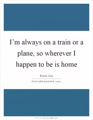 I’m always on a train or a plane, so wherever I happen to be is home Picture Quote #1