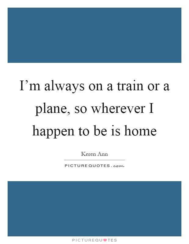 I'm always on a train or a plane, so wherever I happen to be is home Picture Quote #1