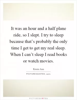 It was an hour and a half plane ride, so I slept. I try to sleep because that’s probably the only time I get to get my real sleep. When I can’t sleep I read books or watch movies Picture Quote #1