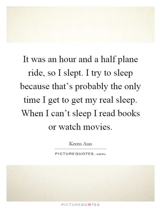 It was an hour and a half plane ride, so I slept. I try to sleep because that's probably the only time I get to get my real sleep. When I can't sleep I read books or watch movies Picture Quote #1