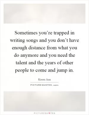 Sometimes you’re trapped in writing songs and you don’t have enough distance from what you do anymore and you need the talent and the years of other people to come and jump in Picture Quote #1