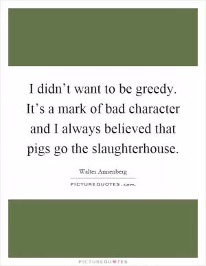 I didn’t want to be greedy. It’s a mark of bad character and I always believed that pigs go the slaughterhouse Picture Quote #1