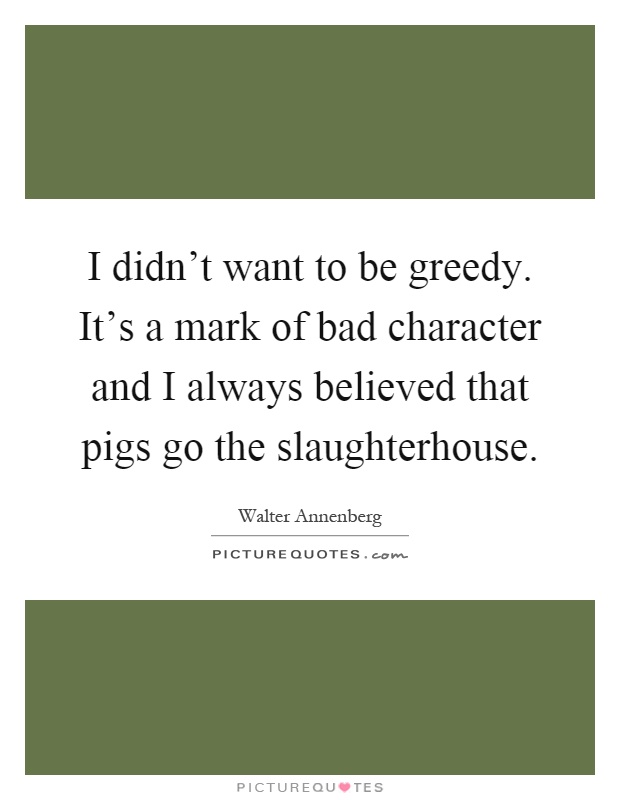 I didn't want to be greedy. It's a mark of bad character and I always believed that pigs go the slaughterhouse Picture Quote #1