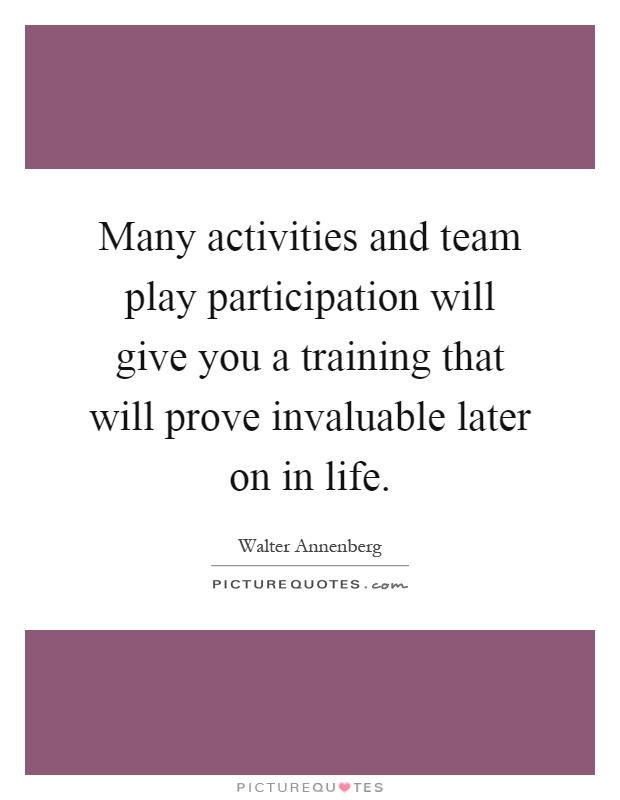Many activities and team play participation will give you a training that will prove invaluable later on in life Picture Quote #1