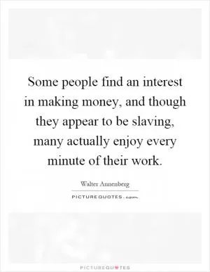 Some people find an interest in making money, and though they appear to be slaving, many actually enjoy every minute of their work Picture Quote #1