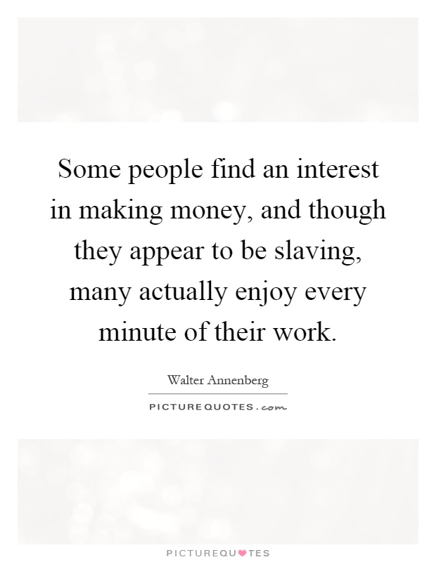 Some people find an interest in making money, and though they appear to be slaving, many actually enjoy every minute of their work Picture Quote #1