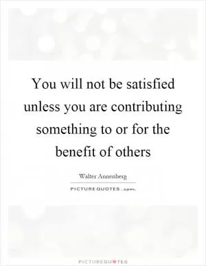 You will not be satisfied unless you are contributing something to or for the benefit of others Picture Quote #1