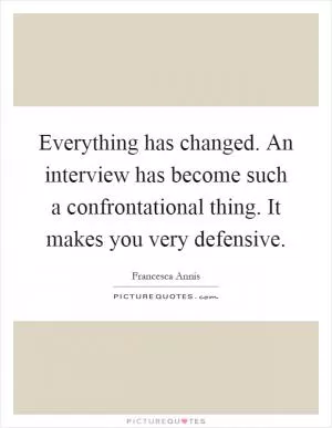 Everything has changed. An interview has become such a confrontational thing. It makes you very defensive Picture Quote #1