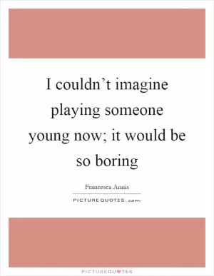 I couldn’t imagine playing someone young now; it would be so boring Picture Quote #1
