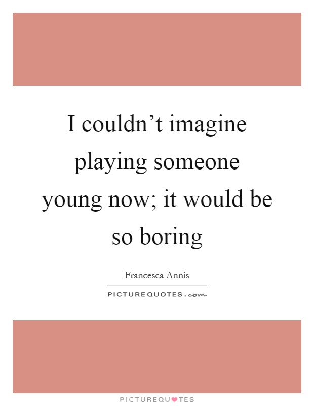I couldn't imagine playing someone young now; it would be so boring Picture Quote #1