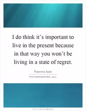 I do think it’s important to live in the present because in that way you won’t be living in a state of regret Picture Quote #1
