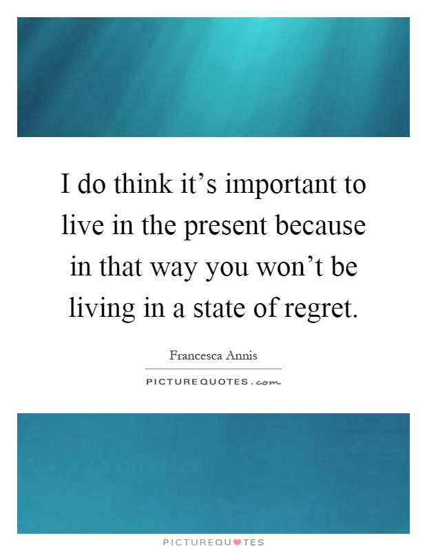 I do think it's important to live in the present because in that way you won't be living in a state of regret Picture Quote #1