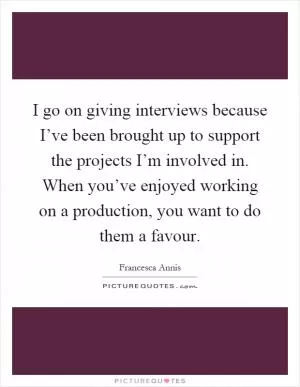 I go on giving interviews because I’ve been brought up to support the projects I’m involved in. When you’ve enjoyed working on a production, you want to do them a favour Picture Quote #1