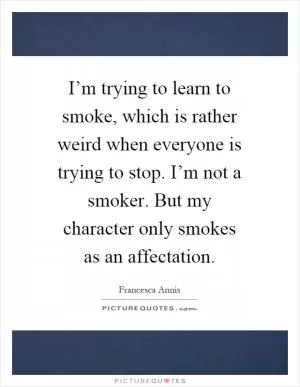 I’m trying to learn to smoke, which is rather weird when everyone is trying to stop. I’m not a smoker. But my character only smokes as an affectation Picture Quote #1