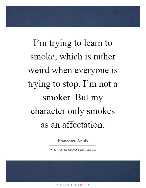 I'm trying to learn to smoke, which is rather weird when everyone is trying to stop. I'm not a smoker. But my character only smokes as an affectation Picture Quote #1