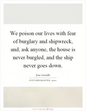 We poison our lives with fear of burglary and shipwreck, and, ask anyone, the house is never burgled, and the ship never goes down Picture Quote #1