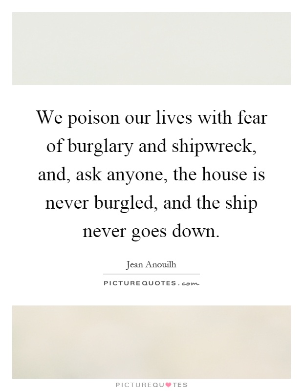 We poison our lives with fear of burglary and shipwreck, and, ask anyone, the house is never burgled, and the ship never goes down Picture Quote #1