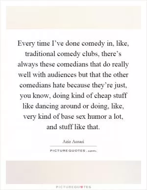 Every time I’ve done comedy in, like, traditional comedy clubs, there’s always these comedians that do really well with audiences but that the other comedians hate because they’re just, you know, doing kind of cheap stuff like dancing around or doing, like, very kind of base sex humor a lot, and stuff like that Picture Quote #1