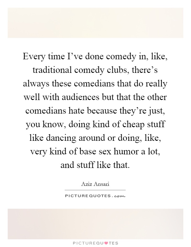Every time I've done comedy in, like, traditional comedy clubs, there's always these comedians that do really well with audiences but that the other comedians hate because they're just, you know, doing kind of cheap stuff like dancing around or doing, like, very kind of base sex humor a lot, and stuff like that Picture Quote #1