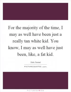For the majority of the time, I may as well have been just a really tan white kid. You know, I may as well have just been, like, a fat kid Picture Quote #1