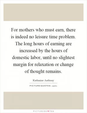 For mothers who must earn, there is indeed no leisure time problem. The long hours of earning are increased by the hours of domestic labor, until no slightest margin for relaxation or change of thought remains Picture Quote #1