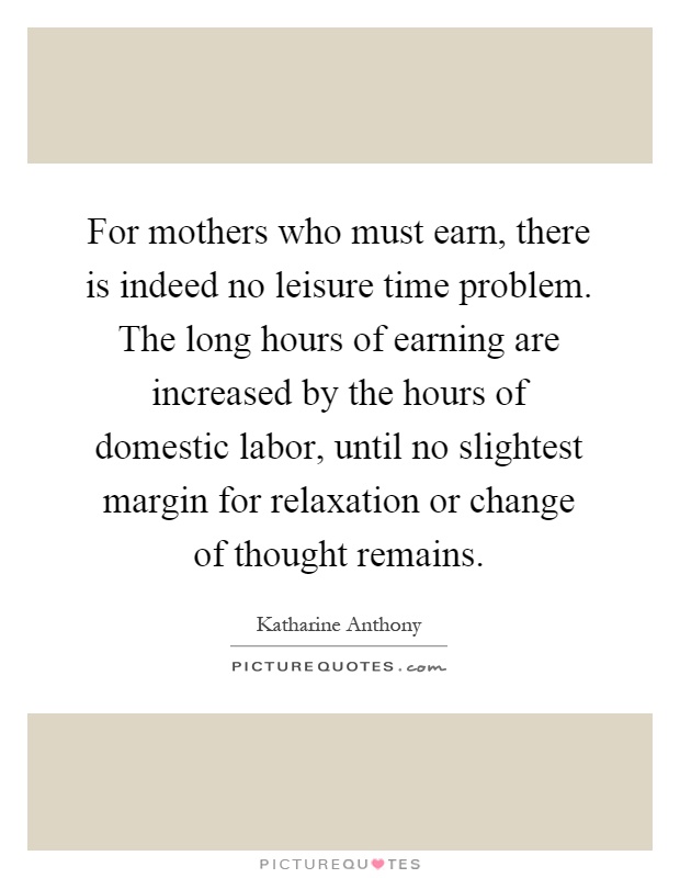 For mothers who must earn, there is indeed no leisure time problem. The long hours of earning are increased by the hours of domestic labor, until no slightest margin for relaxation or change of thought remains Picture Quote #1