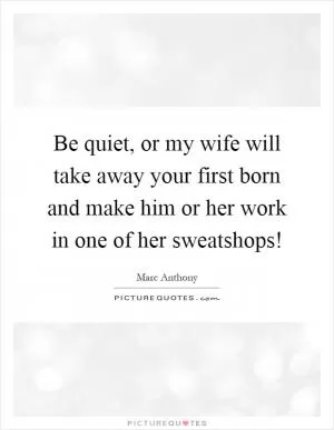 Be quiet, or my wife will take away your first born and make him or her work in one of her sweatshops! Picture Quote #1