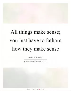 All things make sense; you just have to fathom how they make sense Picture Quote #1