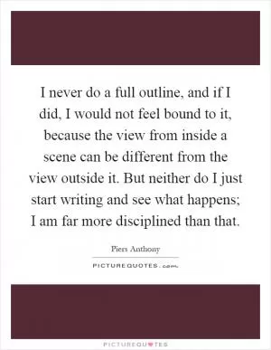 I never do a full outline, and if I did, I would not feel bound to it, because the view from inside a scene can be different from the view outside it. But neither do I just start writing and see what happens; I am far more disciplined than that Picture Quote #1