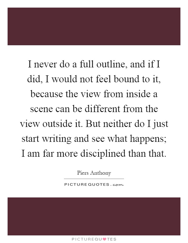 I never do a full outline, and if I did, I would not feel bound to it, because the view from inside a scene can be different from the view outside it. But neither do I just start writing and see what happens; I am far more disciplined than that Picture Quote #1