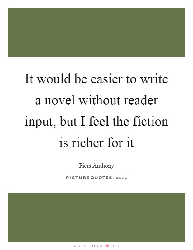 It would be easier to write a novel without reader input, but I feel the fiction is richer for it Picture Quote #1