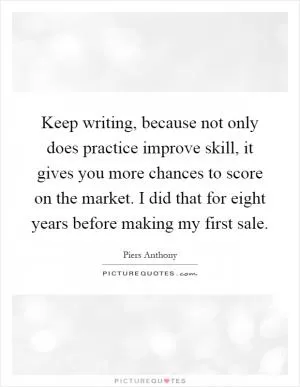 Keep writing, because not only does practice improve skill, it gives you more chances to score on the market. I did that for eight years before making my first sale Picture Quote #1