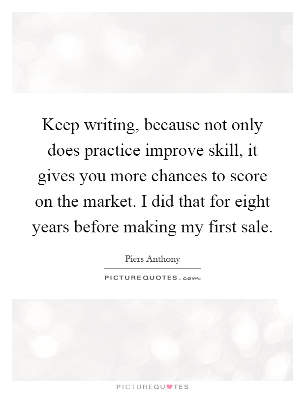 Keep writing, because not only does practice improve skill, it gives you more chances to score on the market. I did that for eight years before making my first sale Picture Quote #1