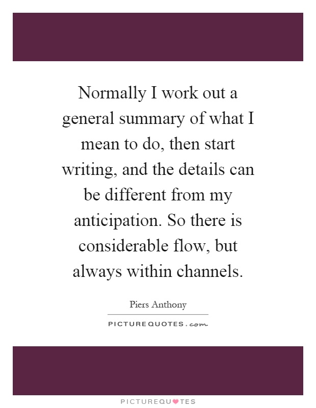 Normally I work out a general summary of what I mean to do, then start writing, and the details can be different from my anticipation. So there is considerable flow, but always within channels Picture Quote #1