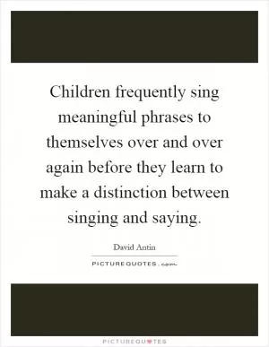Children frequently sing meaningful phrases to themselves over and over again before they learn to make a distinction between singing and saying Picture Quote #1