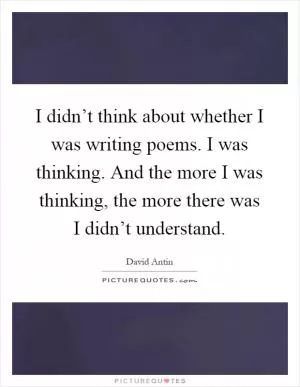 I didn’t think about whether I was writing poems. I was thinking. And the more I was thinking, the more there was I didn’t understand Picture Quote #1
